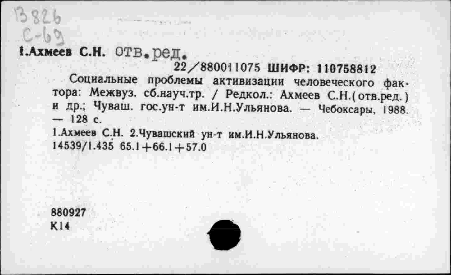 ﻿ЕАхмеев С.Н. ОТВ, реД.
22/880011075 ШИФР: 110758812
Социальные проблемы активизации человеческого фактора: Межвуз. сб.науч.тр. / Редкол.: Ахмеев С.Н.(отв.ред.) и др.; Чуваш, гос.ун-т им.И.Н.Ульянова. — Чебоксары, 1988 — 128 с.
1.Ахмеев С.Н. 2.Чувашский ун-т им.И.Н.Ульянова.
14539/1.435 65.14-66.14-57.0
880927 К14